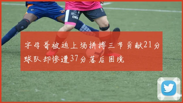 字母哥被迫上场拼搏三节贡献21分球队却惨遭37分落后困境