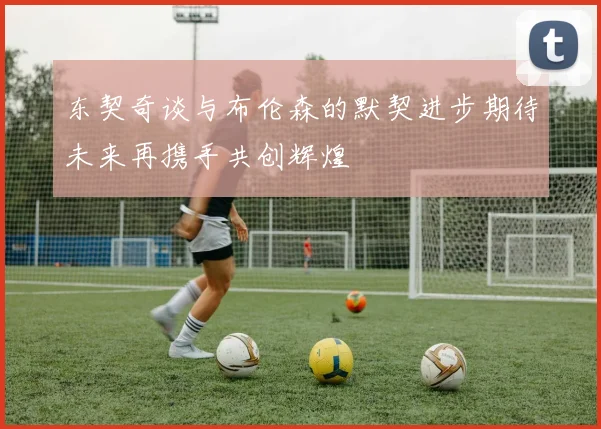 东契奇谈与布伦森的默契进步期待未来再携手共创辉煌