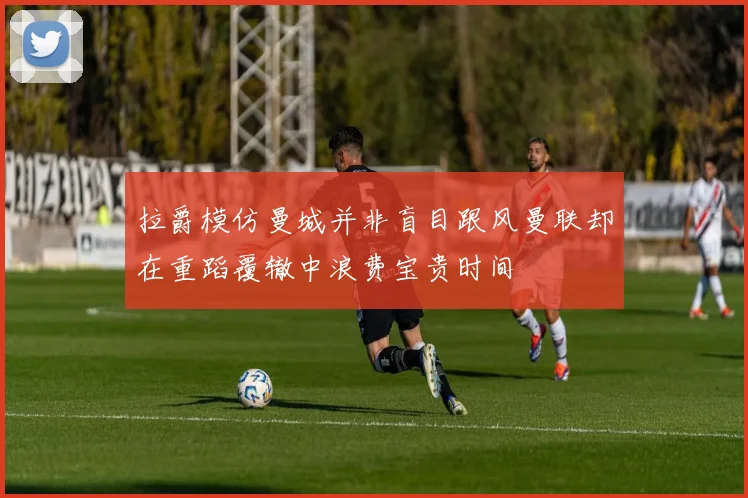 拉爵模仿曼城并非盲目跟风曼联却在重蹈覆辙中浪费宝贵时间