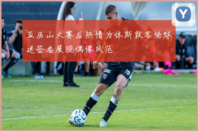 亚历山大赛后热情为休斯敦客场球迷签名展现偶像风范