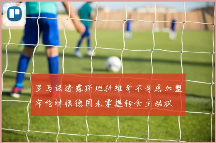 罗马诺透露斯坦科维奇不考虑加盟布伦特福德国米掌握转会主动权
