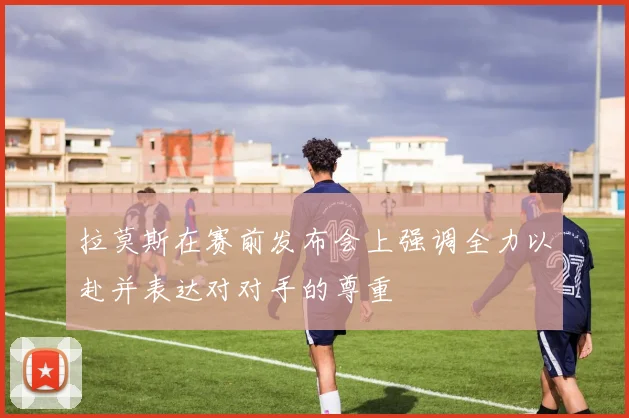拉莫斯在赛前发布会上强调全力以赴并表达对对手的尊重