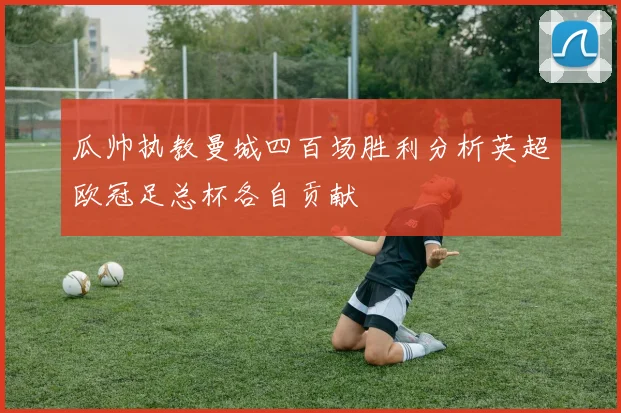 瓜帅执教曼城四百场胜利分析英超欧冠足总杯各自贡献