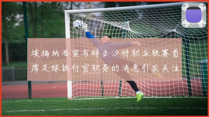 埃梅纳洛宣布辞去沙特职业联赛首席足球执行官职务的消息引发关注