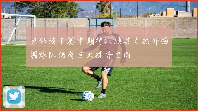 卢伟谈下赛季期待：顺其自然并强调球队仍有巨大提升空间