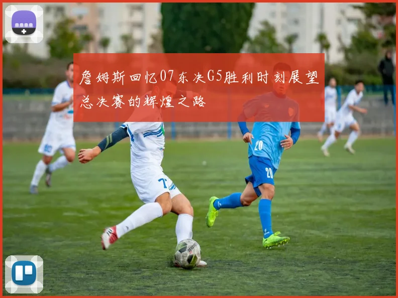 詹姆斯回忆07东决G5胜利时刻展望总决赛的辉煌之路