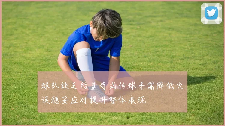 球队缺乏约基奇式传球手需降低失误稳妥应对提升整体表现