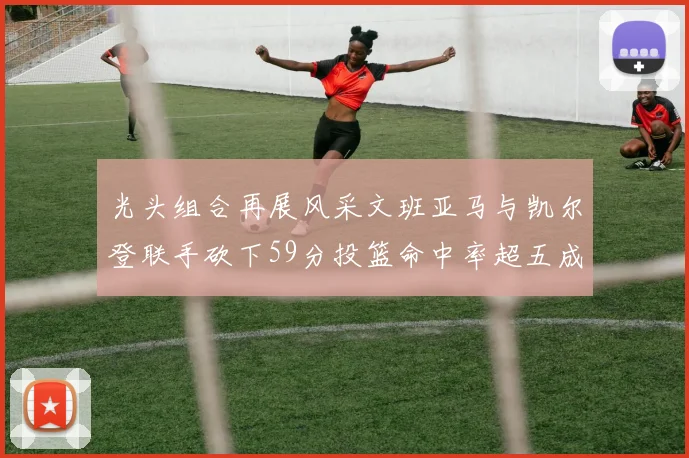 光头组合再展风采文班亚马与凯尔登联手砍下59分投篮命中率超五成