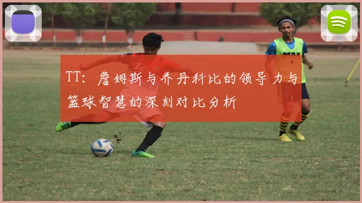 TT：詹姆斯与乔丹科比的领导力与篮球智慧的深刻对比分析