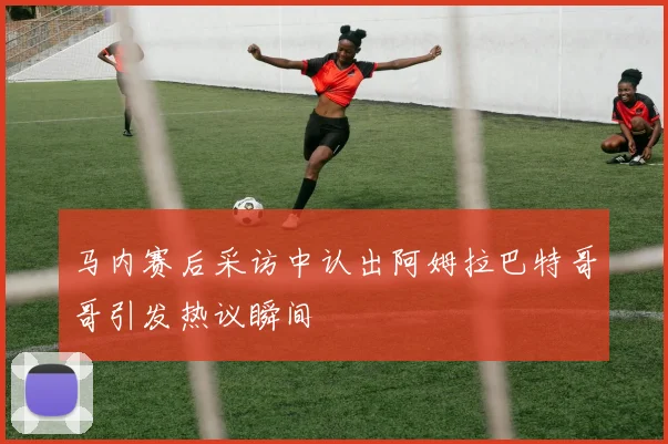 马内赛后采访中认出阿姆拉巴特哥哥引发热议瞬间