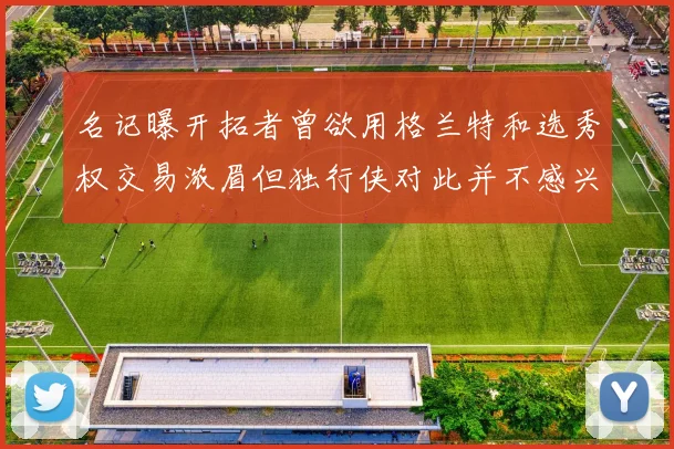 名记曝开拓者曾欲用格兰特和选秀权交易浓眉但独行侠对此并不感兴趣