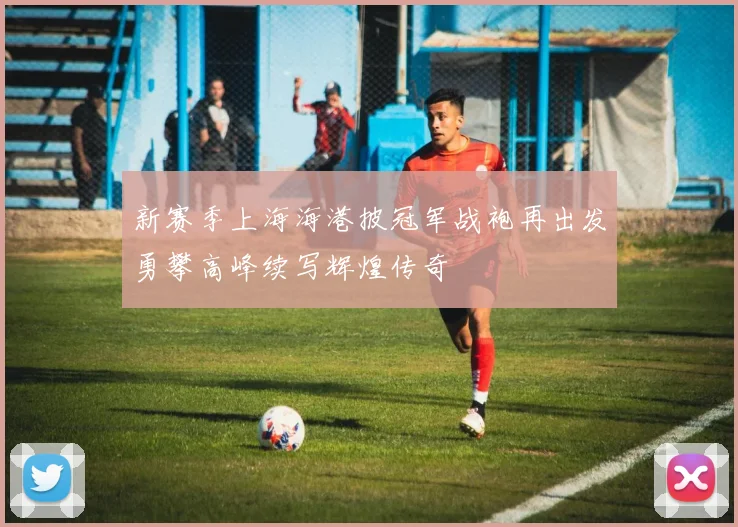 新赛季上海海港披冠军战袍再出发勇攀高峰续写辉煌传奇