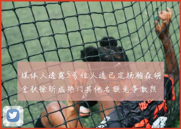 媒体人透露5号位人选已定杨瀚森胡金秋徐昕成热门其他名额竞争激烈