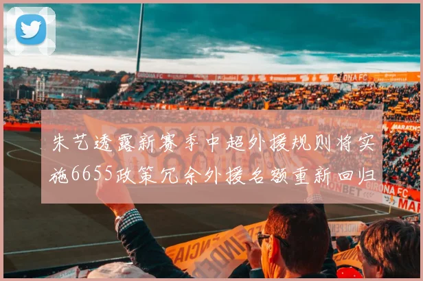 朱艺透露新赛季中超外援规则将实施6655政策冗余外援名额重新回归球队配置