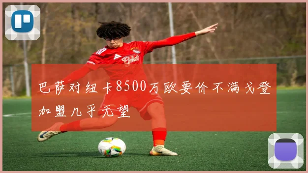 巴萨对纽卡8500万欧要价不满戈登加盟几乎无望