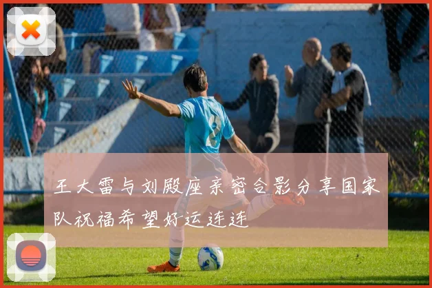 王大雷与刘殿座亲密合影分享国家队祝福希望好运连连