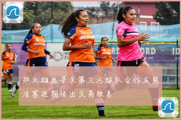 热火雄鹿寻求第三方球队合作灰熊活塞近期传出交易联系