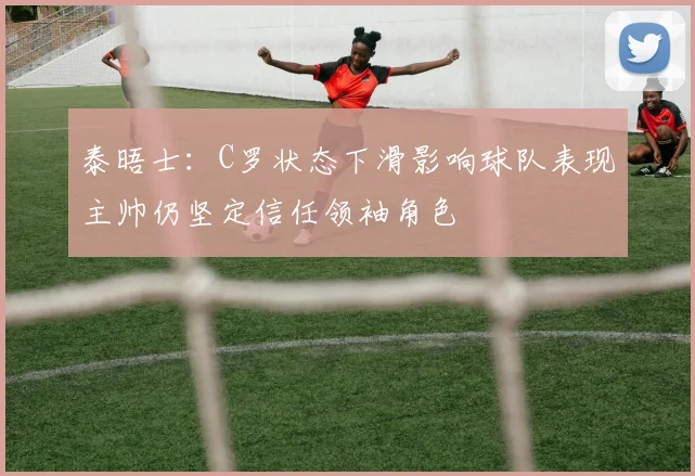 泰晤士：C罗状态下滑影响球队表现主帅仍坚定信任领袖角色