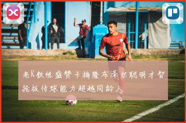 老K教练盛赞卡梅隆布泽尔聪明才智抢板传球能力超越同龄人